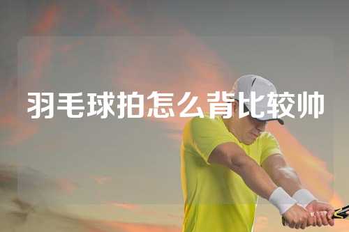 羽毛球拍怎么背比较帅