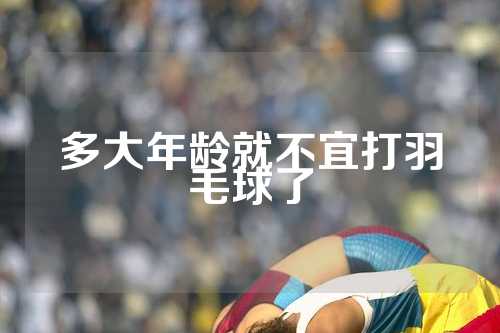 多大年龄就不宜打羽毛球了
