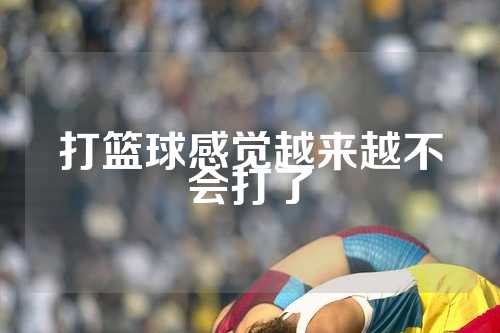 打篮球感觉越来越不会打了