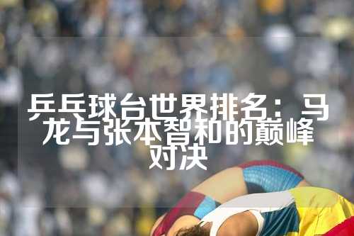 乒乓球台世界排名：马龙与张本智和的巅峰对决