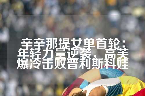 辛辛那提女单首轮：年轻力量逆袭，高芙爆冷击败普利斯科娃