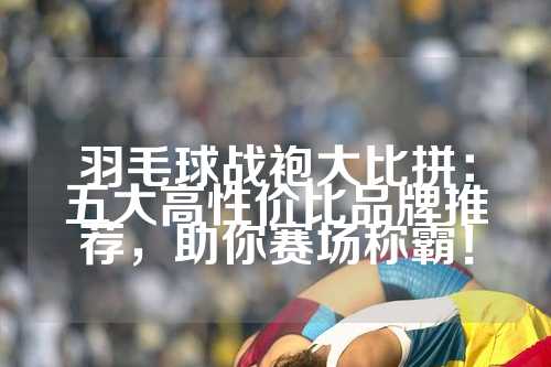 羽毛球战袍大比拼：五大高性价比品牌推荐，助你赛场称霸！
