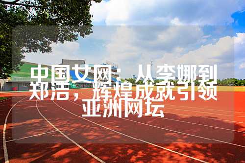 中国女网：从李娜到郑洁，辉煌成就引领亚洲网坛