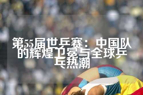 第55届世乒赛：中国队的辉煌卫冕与全球乒乓热潮