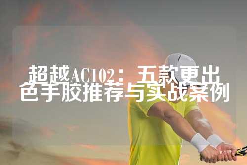 超越AC102：五款更出色手胶推荐与实战案例