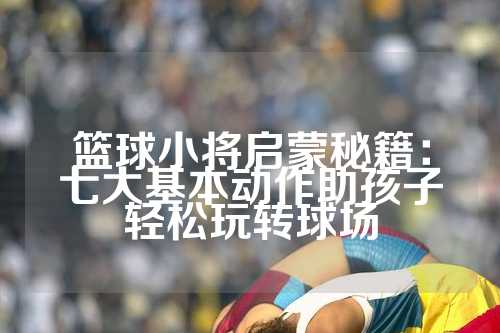 篮球小将启蒙秘籍：七大基本动作助孩子轻松玩转球场