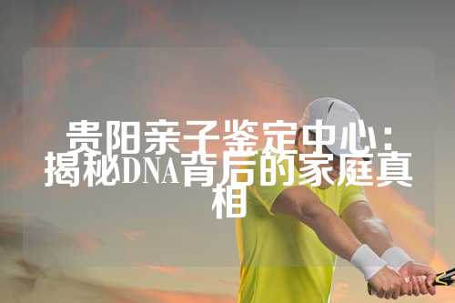 贵阳亲子鉴定中心：揭秘DNA背后的家庭真相