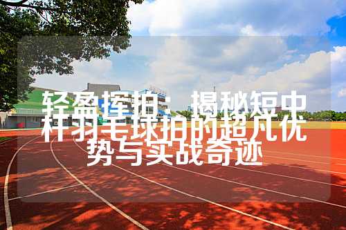 轻盈挥拍：揭秘短中杆羽毛球拍的超凡优势与实战奇迹