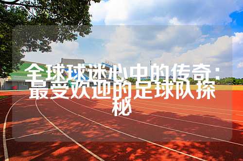 全球球迷心中的传奇：最受欢迎的足球队探秘