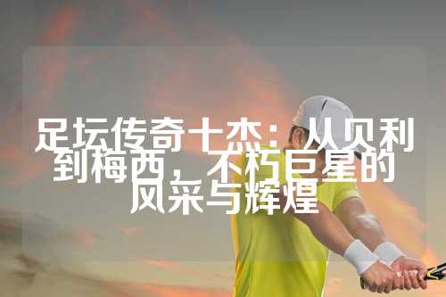 足坛传奇十杰：从贝利到梅西，不朽巨星的风采与辉煌