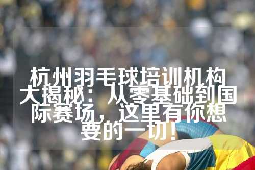杭州羽毛球培训机构大揭秘：从零基础到国际赛场，这里有你想要的一切！