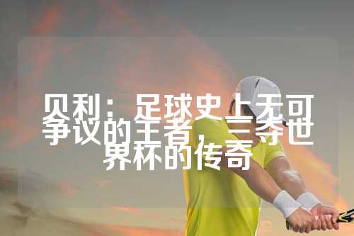 贝利：足球史上无可争议的王者，三夺世界杯的传奇