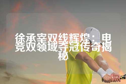 徐承宰双线辉煌：电竞双领域夺冠传奇揭秘