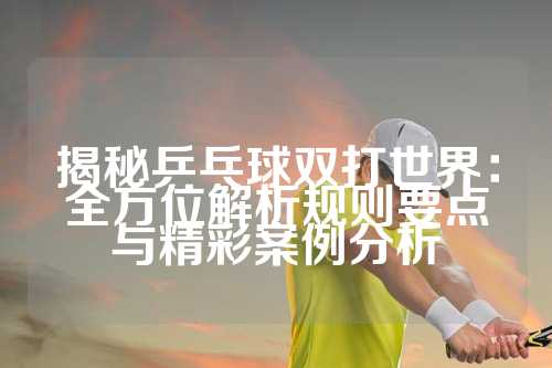 揭秘乒乓球双打世界：全方位解析规则要点与精彩案例分析
