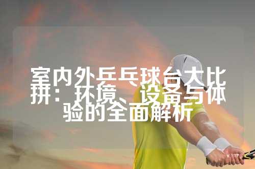 室内外乒乓球台大比拼：环境、设备与体验的全面解析
