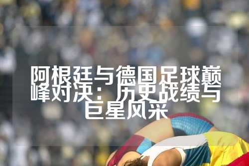阿根廷与德国足球巅峰对决：历史战绩与巨星风采