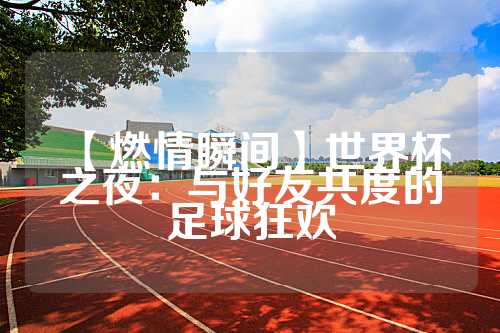 【燃情瞬间】世界杯之夜：与好友共度的足球狂欢