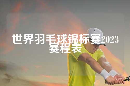世界羽毛球锦标赛2023赛程表