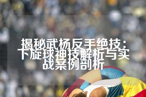 揭秘武杨反手绝技：下旋球神技解析与实战案例剖析