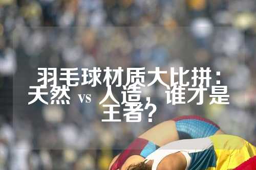 羽毛球材质大比拼：天然 vs 人造，谁才是王者？