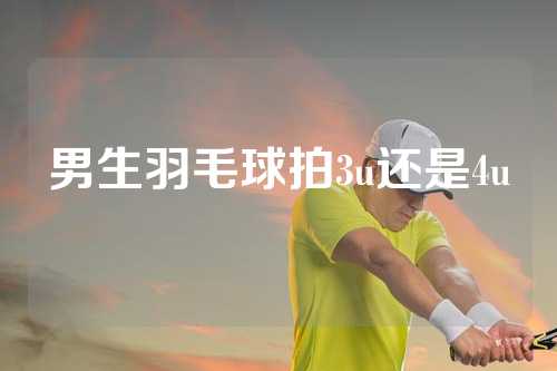 男生羽毛球拍3u还是4u
