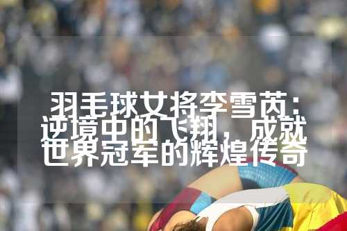 羽毛球女将李雪芮：逆境中的飞翔，成就世界冠军的辉煌传奇