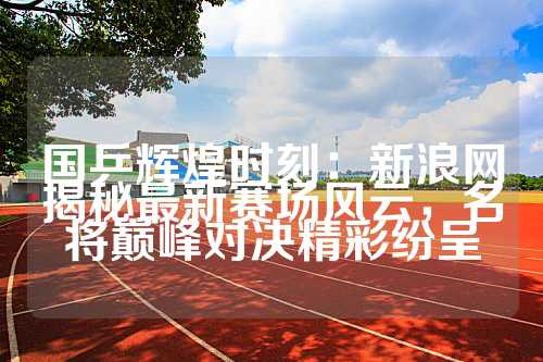 国乒辉煌时刻：新浪网揭秘最新赛场风云，名将巅峰对决精彩纷呈