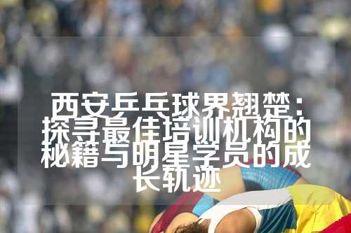 西安乒乓球界翘楚：探寻最佳培训机构的秘籍与明星学员的成长轨迹