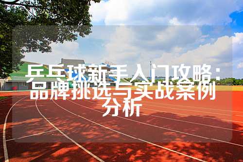 乒乓球新手入门攻略：品牌挑选与实战案例分析