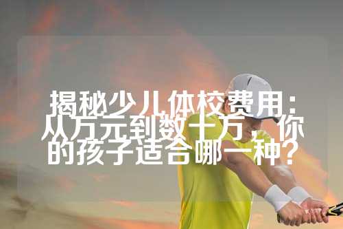 揭秘少儿体校费用：从万元到数十万，你的孩子适合哪一种？