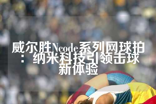 威尔胜Ncode系列网球拍：纳米科技引领击球新体验