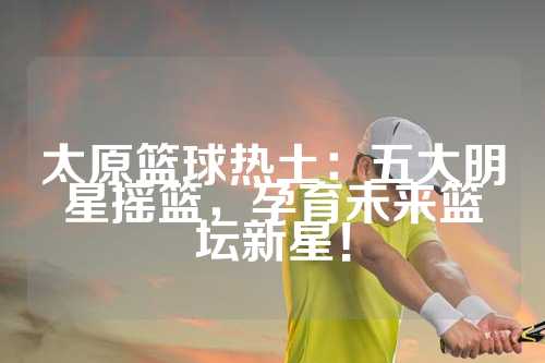 太原篮球热土：五大明星摇篮，孕育未来篮坛新星！