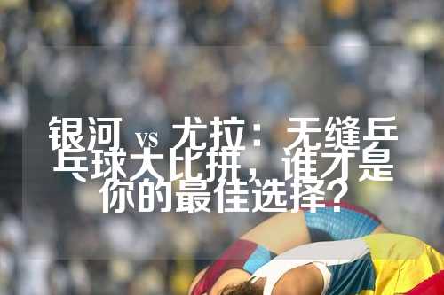 银河 vs 尤拉：无缝乒乓球大比拼，谁才是你的最佳选择？
