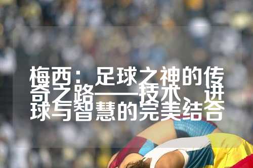 梅西：足球之神的传奇之路——技术、进球与智慧的完美结合