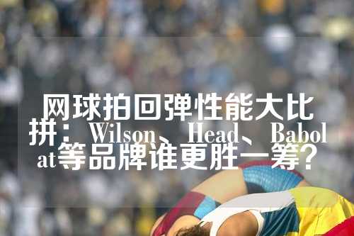 网球拍回弹性能大比拼：Wilson、Head、Babolat等品牌谁更胜一筹？