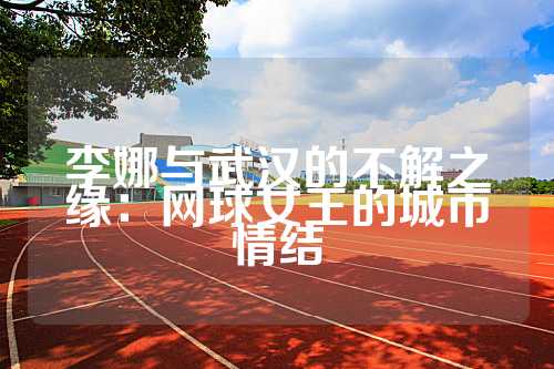 李娜与武汉的不解之缘：网球女王的城市情结
