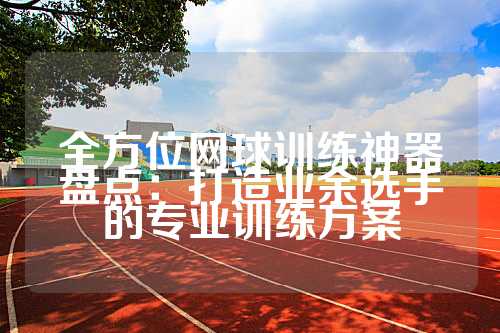 全方位网球训练神器盘点：打造业余选手的专业训练方案