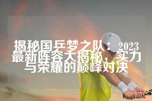 揭秘国乒梦之队：2023最新阵容大揭秘，实力与荣耀的巅峰对决