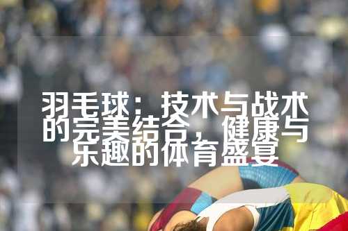 羽毛球：技术与战术的完美结合，健康与乐趣的体育盛宴
