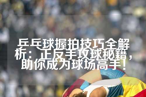 乒乓球握拍技巧全解析：正反手攻球秘籍，助你成为球场高手！