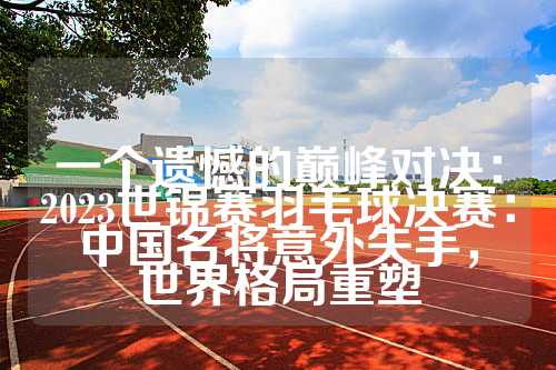 一个遗憾的巅峰对决：2023世锦赛羽毛球决赛：中国名将意外失手，世界格局重塑