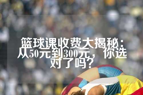 篮球课收费大揭秘：从50元到300元，你选对了吗？