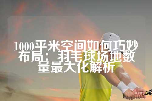 1000平米空间如何巧妙布局：羽毛球场地数量最大化解析