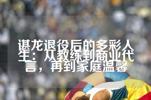 谌龙退役后的多彩人生：从教练到商业代言，再到家庭温馨