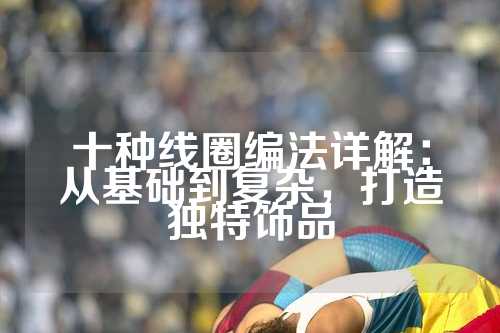 十种线圈编法详解：从基础到复杂，打造独特饰品