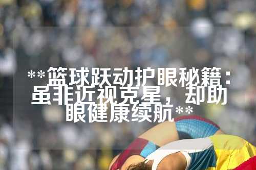 **篮球跃动护眼秘籍：虽非近视克星，却助眼健康续航**