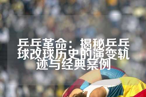 乒乓革命：揭秘乒乓球改球历史的演变轨迹与经典案例