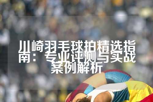 川崎羽毛球拍精选指南：专业评测与实战案例解析