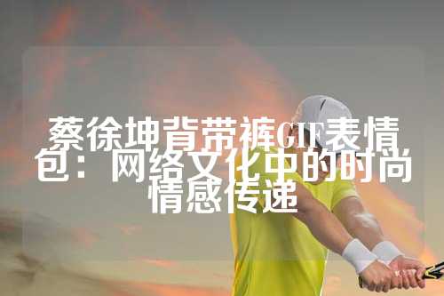 蔡徐坤背带裤GIF表情包：网络文化中的时尚情感传递