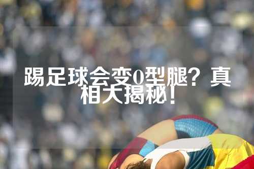 踢足球会变O型腿？真相大揭秘！